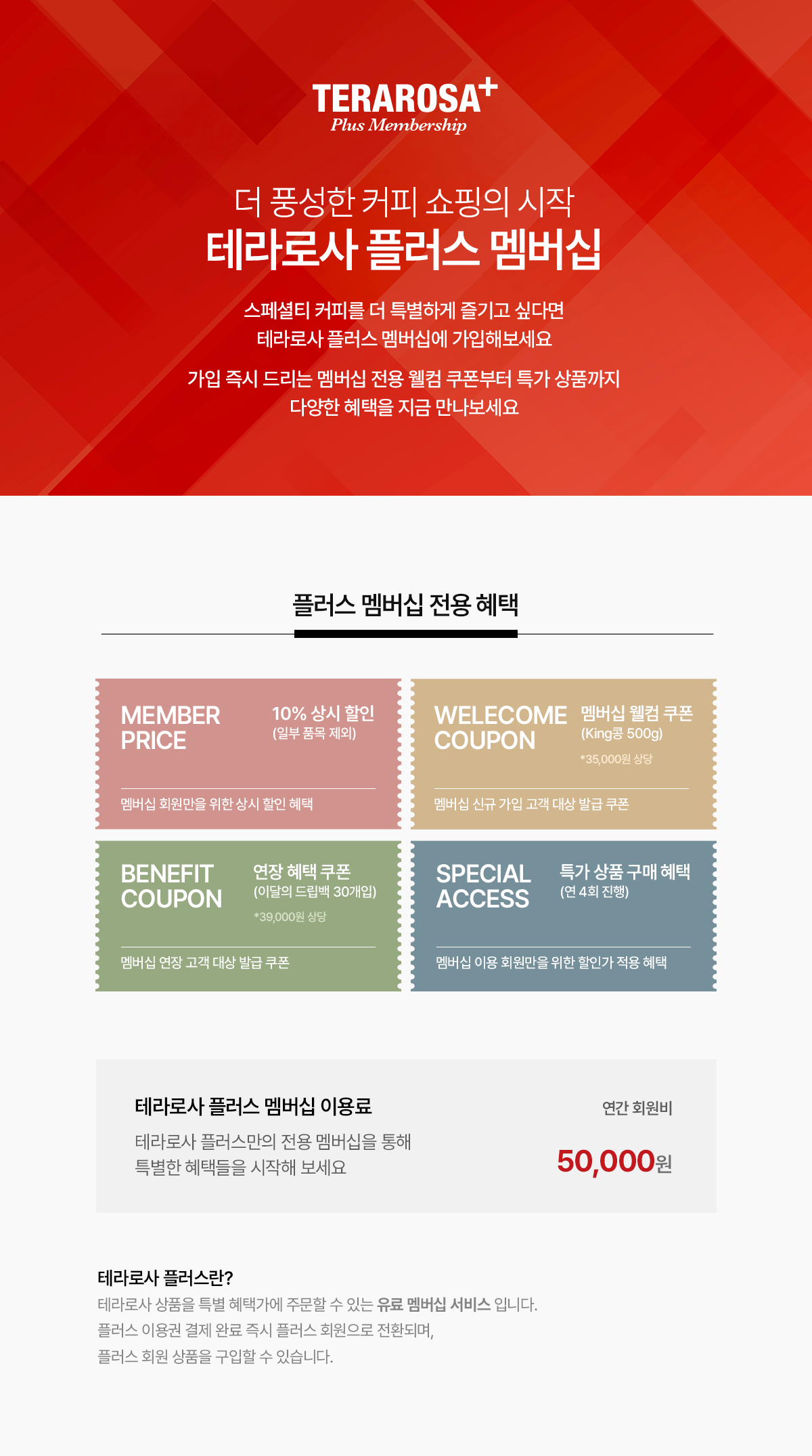 현명한 쇼핑의 시작! 실속있는 대용량 전용 구성 상품을 특별한 가격에 만나보세요. (테라로사 플러스 이용권 50,000원(연간 회원비)) 테라로사 플러스란? '테라로사 플러스'는 실속 있는 대용량 라인으로 구성된 플러스 회원 전용 상품을 특가에 주문할 수 있는 유료 멤버십 서비스입니다. 플러스 이용권 결제 완료 즉시 플러스 회원으로 전환되며, 플러스 회원 전용 상품을 구입할 수 있습니다.